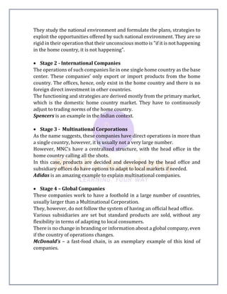They study the national environment and formulate the plans, strategies to
exploit the opportunities offered by such national environment. They are so
rigid in their operation that their unconscious motto is "if it is not happening
in the home country, it is not happening".
 Stage 2 - International Companies
The operations of such companies lie in one single home country as the base
center. These companies’ only export or import products from the home
country. The offices, hence, only exist in the home country and there is no
foreign direct investment in other countries.
The functioning and strategies are derived mostly from the primary market,
which is the domestic home country market. They have to continuously
adjust to trading norms of the home country.
Spencers is an example in the Indian context.
 Stage 3 - Multinational Corporations
As the name suggests, these companies have direct operations in more than
a single country, however, it is usually not a very large number.
However, MNC’s have a centralized structure, with the head office in the
home country calling all the shots.
In this case, products are decided and developed by the head office and
subsidiary offices do have options to adapt to local markets if needed.
Adidas is an amazing example to explain multinational companies.
 Stage 4 – Global Companies
These companies work to have a foothold in a large number of countries,
usually larger than a Multinational Corporation.
They, however, do not follow the system of having an official head office.
Various subsidiaries are set but standard products are sold, without any
flexibility in terms of adapting to local consumers.
There is no change in branding or information about a global company, even
if the country of operations changes.
McDonald’s – a fast-food chain, is an exemplary example of this kind of
companies.
 