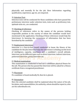 physically and mentally fit for the job. Here Information regarding
qualification, experience, age etc, are enquired.
3) Selection Test:
Selection tests will be conducted for those candidates who have passed the
preliminary interview under selection tests, tests such as proficiency test,
aptitude tests etc., are conducted.
4) Checking of reference:
Checking of references refers to the names of the persons holding
respectable position in the society of whom the candidate would have
mentioned in the application. Checking of these references would help the
Interviewer In knowing the correctness of information that has been
furnished by the candidate.
5) Employment Interviews:
Interview is a face-to-face round conducted to know the fitness of the
candidate for the job, Interview helps the interviewer in finding out the level
of intelligence, capacity, smartness and a candidate's overall attitude.
Interview can be different types such as direct interview, indirect interview,
patterned interview, group Interview etc.
6) Medical examination:
This examination is conducted to find out a candidates physical fitness for
the job. The person who has passed the Interview will be asked for a fitness
certificate from a recognised practitioner.
7) Placement:
If a candidate is found medically fit, then he is placed.
8) Orientation:
Here the selected candidate shall be explained about the nature of his job,
his duties, and responsibilities, his authority, whom should he report to, who
are his subordinates etc.
 
