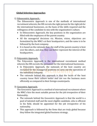 Global Selection Approaches
1) Ethnocentric Approach :
The Ethnocentric Approach is one of the methods of international
recruitment wherein, the HR recruits the right person for the right job for
the international businesses, on the basis of the skills required and the
willingness of the candidate to mix with the organization’s culture.
 In Ethnocentric Approach, the key positions in the organization are
filled with the employees of the parent country.
 All the managerial decisions viz. Mission, vision, objectives are
formulated by the MNC’s at their headquarters, and the same is to be
followed by the host company.
 It is based on the rationale that, the staff of the parent country is best
over the others, and also, they can better represent the interest of the
headquarters.
2) Polycentric Approach:
The Polycentric Approach is the international recruitment method
wherein the HR recruits the personnel for the international businesses.
 In Polycentric Approach, the nationals of the host country are
recruited for the managerial positions to carry out the operations of
the subsidiary company.
 The rationale behind this approach is that the locals of the host
country know their culture better and can run the business more
efficiently as compared to their foreign counterparts.
3) Geocentric Approach:
The Geocentric Approach is a method of international recruitment where
the MNC’s hire the most suitable person for the job irrespective of their
Nationality.
 The rationale behind the Geocentric Approach is that the world is a
pool of talented staff and the most eligible candidate, who is efficient
in his field, should be appointed for the job irrespective of his
nationality.
 This approach is followed by the firms that are truly global because
they follow the integrated global business strategy.
 