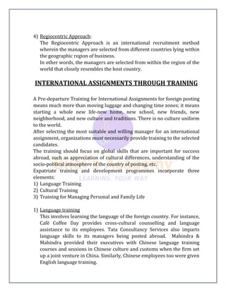 4) Regiocentric Approach:
The Regiocentric Approach is an international recruitment method
wherein the managers are selected from different countries lying within
the geographic region of business.
In other words, the managers are selected from within the region of the
world that closely resembles the host country.
INTERNATIONAL ASSIGNMENTS THROUGH TRAINING
A Pre-departure Training for International Assignments for foreign posting
means much more than moving luggage and changing time zones; it means
starting a whole new life-new home, new school, new friends, new
neighborhood, and new culture and traditions. There is no culture uniform
to the world.
After selecting the most suitable and willing manager for an international
assignment, organizations must necessarily provide training to the selected
candidates.
The training should focus on global skills that are important for success
abroad, such as appreciation of cultural differences, understanding of the
socio-political atmosphere of the country of posting, etc.
Expatriate training and development programmes incorporate three
elements:
1) Language Training
2) Cultural Training
3) Training for Managing Personal and Family Life
1) Language training
This involves learning the language of the foreign country. For instance,
Café Coffee Day provides cross-cultural counselling and language
assistance to its employees. Tata Consultancy Services also imparts
language skills to its managers being posted abroad. Mahindra &
Mahindra provided their executives with Chinese language training
courses and sessions in Chinese culture and customs when the firm set
up a joint venture in China. Similarly, Chinese employees too were given
English language training.
 