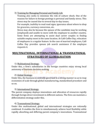 3) Training for Managing Personal and Family Life
Training also seeks to minimize the risk of culture shock. One of the
reasons for failure in foreign postings is personal and family stress. This
stress may be caused due to several day to-day issues;
For example, inability to read road signs, ignorance about where to shop
for groceries, currency conversion, etc.
Stress may also be because the spouse of the candidate may be working
(employed) and unable to move with the employee to another country.
Some firms are attempting to assist dual career couples in finding
suitable employ ment in the same location. At Café Coffee Day, relocation
of employees is a regular feature. In the case of married employees, Café
Coffee Day provides spouse job search assistance if the employee
requests it.
MULTINATIONAL, INTERNATIONAL & TRANSNATIONAL
STRATEGIES OF GLOBALISATION
1) Multinational Strategy:
Under this, a firm’s subsidiaries in the foreign countries enjoy strong local
autonomy of business decision-making.
2) Global Strategy:
Under this, the business is centrally governed in a strong manner so as to reap
economies of scale through global manufacturing, standardised procedure and
so on.
3) International Strategy:
The parent company deploys innovations and allocation of resources rapidly
through foreign direct investment in different nations. The firm can maintain a
differentiation strategy under this.
4) Transnational Strategy:
Under this multinational, global and international strategies are rationally
combined. It enables the firm to simultaneously achieve local flexibility while
rapidly absorbing and differing parent company’s innovations. Transnational
 