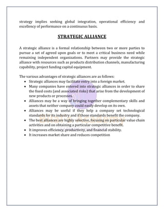 strategy implies seeking global integration, operational efficiency and
excellency of performance on a continuous basis.
STRATEGIC ALLIANCE
A strategic alliance is a formal relationship between two or more parties to
pursue a set of agreed upon goals or to meet a critical business need while
remaining independent organizations. Partners may provide the strategic
alliance with resources such as products distribution channels, manufacturing
capability, project funding capital equipment.
The various advantages of strategic alliances are as follows:
 Strategic alliances may facilitate entry into a foreign market.
 Many companies have entered into strategic alliances in order to share
the fixed costs (and associated risks) that arise from the development of
new products or processes.
 Alliances may be a way of bringing together complementary skills and
assets that neither company could easily develop on its own.
 Alliances may be useful if they help a company set technological
standards for its industry and if those standards benefit the company.
 The best alliances are highly selective, focusing on particular value chain
activities and on obtaining a particular competitive benefit.
 It improves efficiency, productivity, and financial stability.
 It increases market share and reduces competition
 