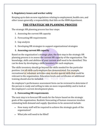 6. Regulatory issues and worker safety
Keeping up to date on new regulations relating to employment, health care, and
other issues generally a responsibility that falls on the HRM department.
THE STRATEGIC HR PLANNING PROCESS
The strategic HR planning process has four steps:
1. Assessing the current HR capacity
2. Forecasting HR requirements
3. Gap analysis
4. Developing HR strategies to support organizational strategies
1. Assessing current HR capacity
Based on the organization's strategic plan, the first step in the strategic HR
planning process is to assess the current HR capacity of the organization. The
knowledge, skills and abilities of your current staff need to be identified. This
can be done by developing a skills inventory for each employee.
The skills inventory should go beyond the skills needed for the particular
position. List all skills each employee has demonstrated. For example,
recreational or volunteer activities may involve special skills that could be
relevant to the organization. Education levels and certificates or additional
training should also be included.
An employee's performance assessment form can be reviewed to determine if
the person is ready and willing to take on more responsibility and to look at
the employee's current development plans.
2. Forecasting HR requirements
The next step is to forecast HR needs for the future based on the strategic
goals of the organization. Realistic forecasting of human resources involves
estimating both demand and supply. Questions to be answered include:
 How many staff will be required to achieve the strategic goals of the
organization?
 What jobs will need to be filled?
 