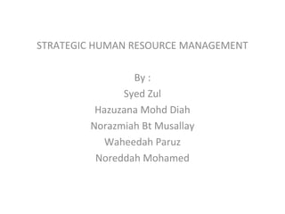 STRATEGIC HUMAN RESOURCE MANAGEMENT
By :
Syed Zul
Hazuzana Mohd Diah
Norazmiah Bt Musallay
Waheedah Paruz
Noreddah Mohamed
 