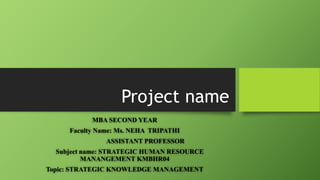 Project name
MBA SECOND YEAR
Faculty Name: Ms. NEHA TRIPATHI
ASSISTANT PROFESSOR
Subject name: STRATEGIC HUMAN RESOURCE
MANANGEMENT KMBHR04
Topic: STRATEGIC KNOWLEDGE MANAGEMENT
 