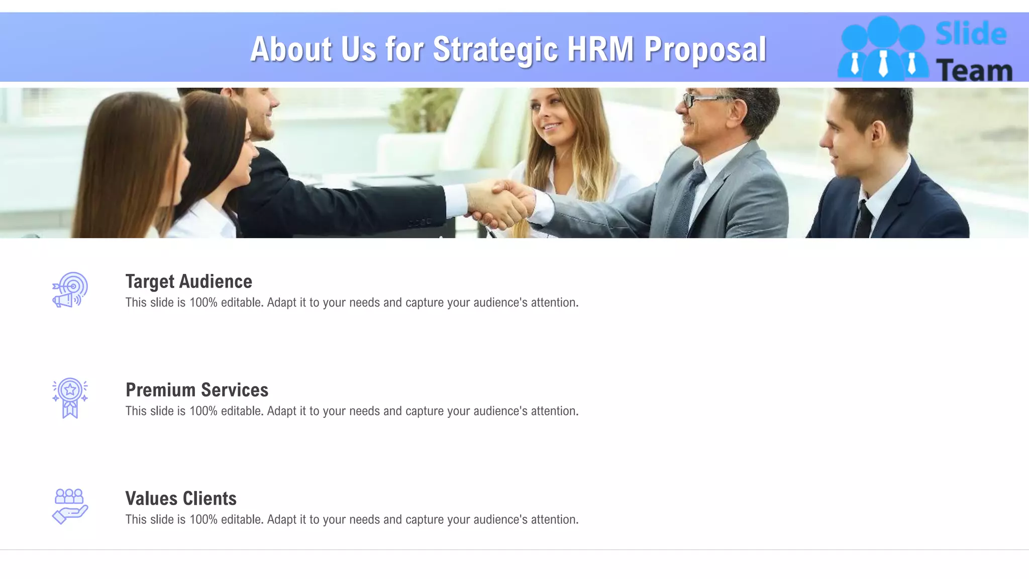 About Us for Strategic HRM Proposal
23
This slide is 100% editable. Adapt it to your needs and capture your audience's attention.
Target Audience
This slide is 100% editable. Adapt it to your needs and capture your audience's attention.
Premium Services
This slide is 100% editable. Adapt it to your needs and capture your audience's attention.
Values Clients
 