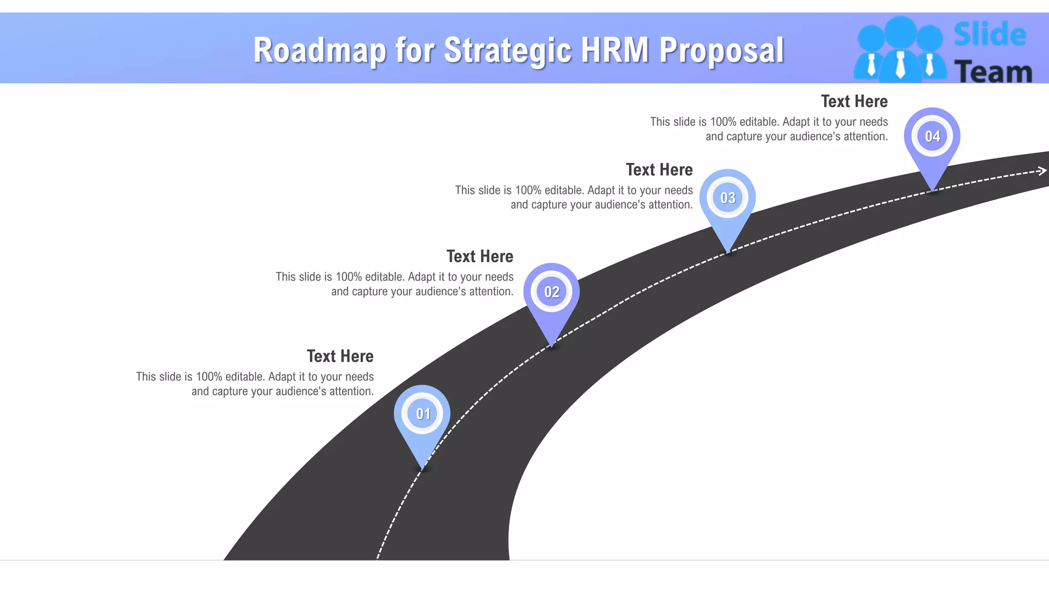 Roadmap for Strategic HRM Proposal
28
This slide is 100% editable. Adapt it to your needs
and capture your audience's attention.
Text Here
01
This slide is 100% editable. Adapt it to your needs
and capture your audience's attention.
Text Here
02
This slide is 100% editable. Adapt it to your needs
and capture your audience's attention.
Text Here
04
This slide is 100% editable. Adapt it to your needs
and capture your audience's attention.
Text Here
03
 