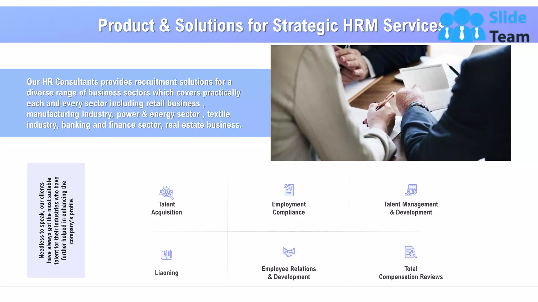 Our HR Consultants provides recruitment solutions for a
diverse range of business sectors which covers practically
each and every sector including retail business ,
manufacturing industry, power & energy sector , textile
industry, banking and finance sector, real estate business.
Product & Solutions for Strategic HRM Services
8
Needlesstospeak,ourclients
havealwaysgotthemostsuitable
talentfortheirindustrieswhohave
furtherhelpedinenhancingthe
company’sprofile.
Employment
Compliance
Employee Relations
& Development
Talent Management
& Development
Total
Compensation Reviews
Liaoning
Talent
Acquisition
 