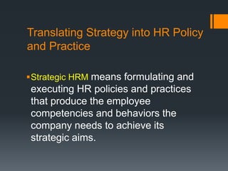 Translating Strategy into HR Policy
and Practice
Strategic HRM means formulating and
executing HR policies and practices
that produce the employee
competencies and behaviors the
company needs to achieve its
strategic aims.