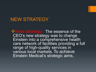 NEW STRATEGY
New strategy : The essence of the
CEO’s new strategy was to change
Einstein into a comprehensive health
care network of facilities providing a full
range of high-quality services in
various local markets. To achieve
Einstein Medical’s strategic aims,