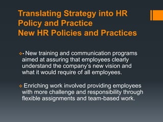 Translating Strategy into HR
Policy and Practice
New HR Policies and Practices
• New training and communication programs
aimed at assuring that employees clearly
understand the company’s new vision and
what it would require of all employees.
Enriching work involved providing employees
with more challenge and responsibility through
flexible assignments and team-based work.