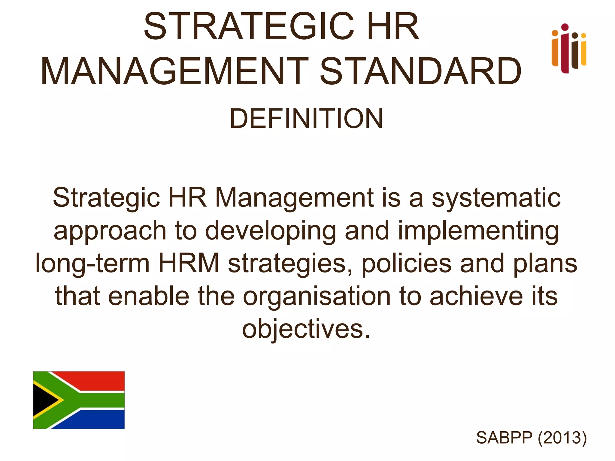 STRATEGIC HR MANAGEMENT STANDARD 
DEFINITION 
Strategic HR Management is a systematic approach to developing and implementing long-term HRM strategies, policies and plans that enable the organisation to achieve its objectives. 
SABPP (2013)  
