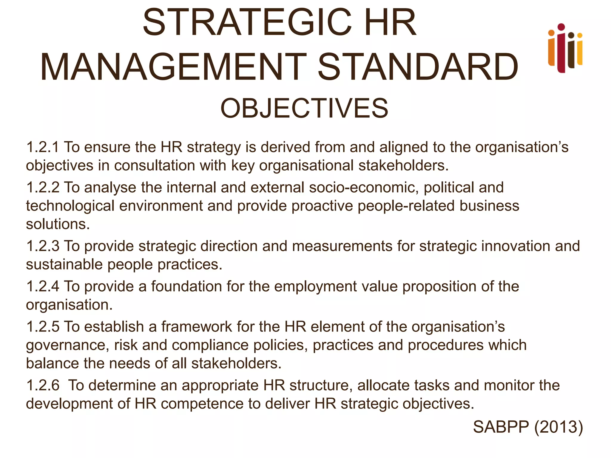 STRATEGIC HR MANAGEMENT STANDARD 
OBJECTIVES 
1.2.1 To ensure the HR strategy is derived from and aligned to the organisation’s objectives in consultation with key organisational stakeholders. 
1.2.2 To analyse the internal and external socio-economic, political and technological environment and provide proactive people-related business solutions. 
1.2.3 To provide strategic direction and measurements for strategic innovation and sustainable people practices. 
1.2.4 To provide a foundation for the employment value proposition of the organisation. 
1.2.5 To establish a framework for the HR element of the organisation’s governance, risk and compliance policies, practices and procedures which balance the needs of all stakeholders. 
1.2.6 To determine an appropriate HR structure, allocate tasks and monitor the development of HR competence to deliver HR strategic objectives. 
SABPP (2013)  