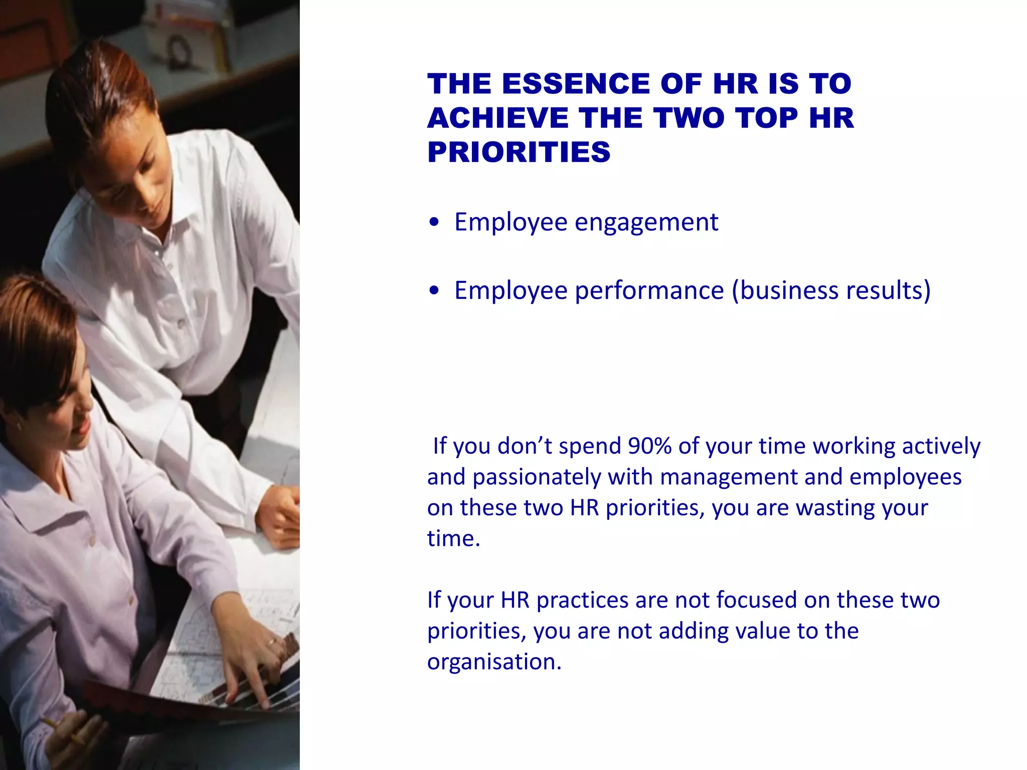 THE ESSENCE OF HR IS TO ACHIEVE THE TWO TOP HR PRIORITIES 
•Employee engagement 
•Employee performance (business results) 
If you don’t spend 90% of your time working actively and passionately with management and employees on these two HR priorities, you are wasting your time. 
If your HR practices are not focused on these two priorities, you are not adding value to the organisation.  