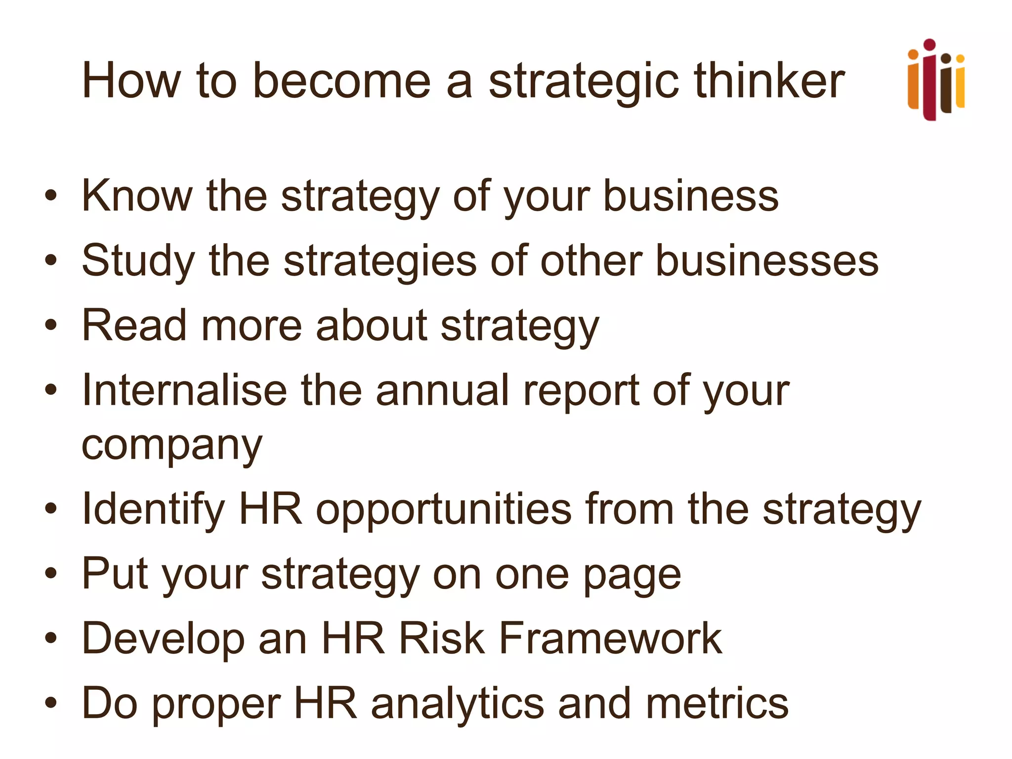 How to become a strategic thinker 
•Know the strategy of your business 
•Study the strategies of other businesses 
•Read more about strategy 
•Internalise the annual report of your company 
•Identify HR opportunities from the strategy 
•Put your strategy on one page 
•Develop an HR Risk Framework 
•Do proper HR analytics and metrics  