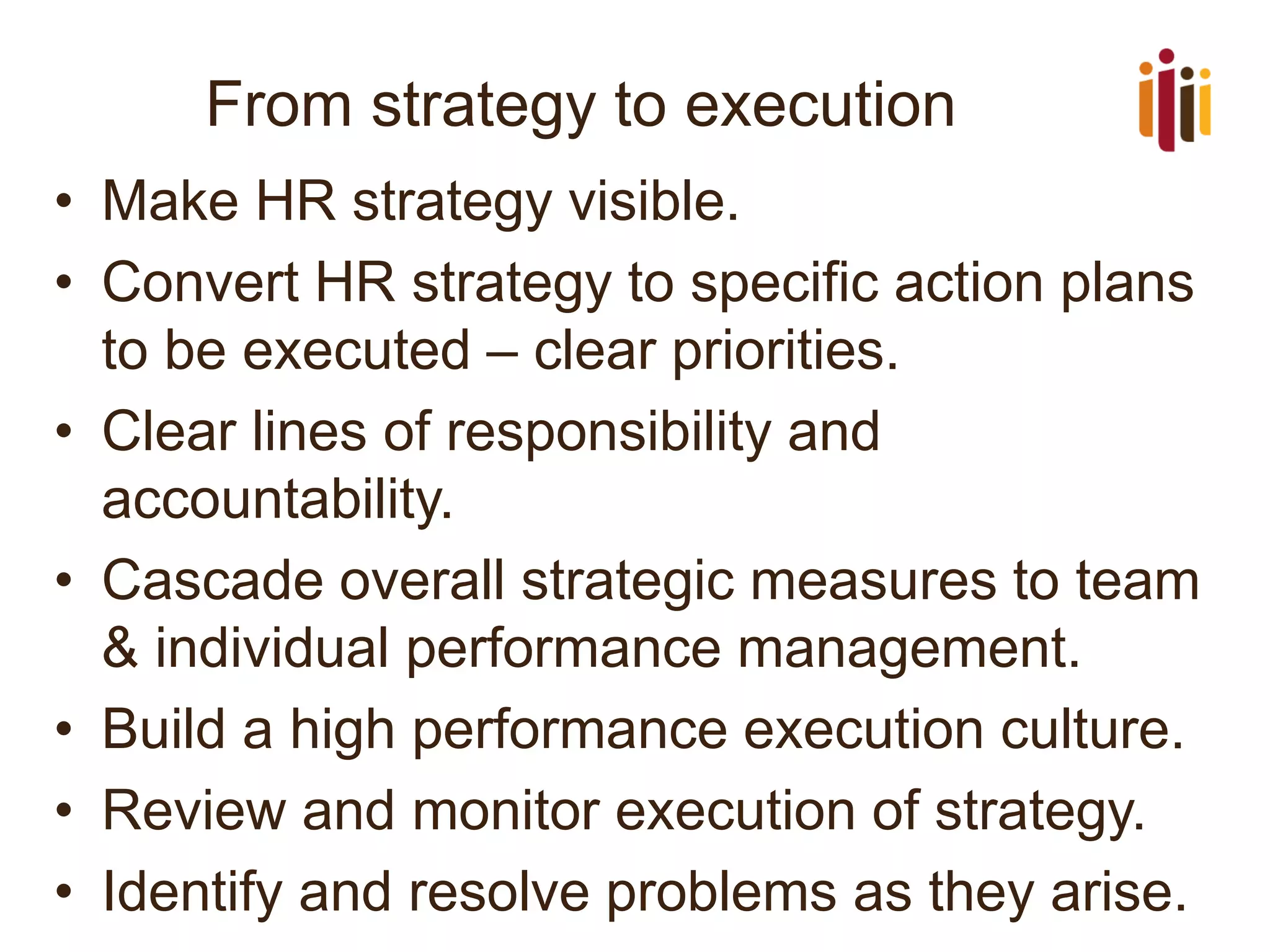 From strategy to execution 
•Make HR strategy visible. 
•Convert HR strategy to specific action plans to be executed –clear priorities. 
•Clear lines of responsibility and accountability. 
•Cascade overall strategic measures to team & individual performance management. 
•Build a high performance execution culture. 
•Review and monitor execution of strategy. 
•Identify and resolve problems as they arise.  