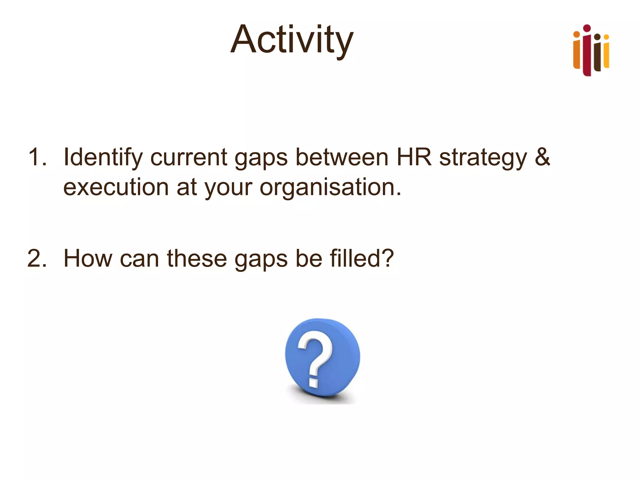 Activity 
1.Identify current gaps between HR strategy & execution at your organisation. 
2.How can these gaps be filled?  
