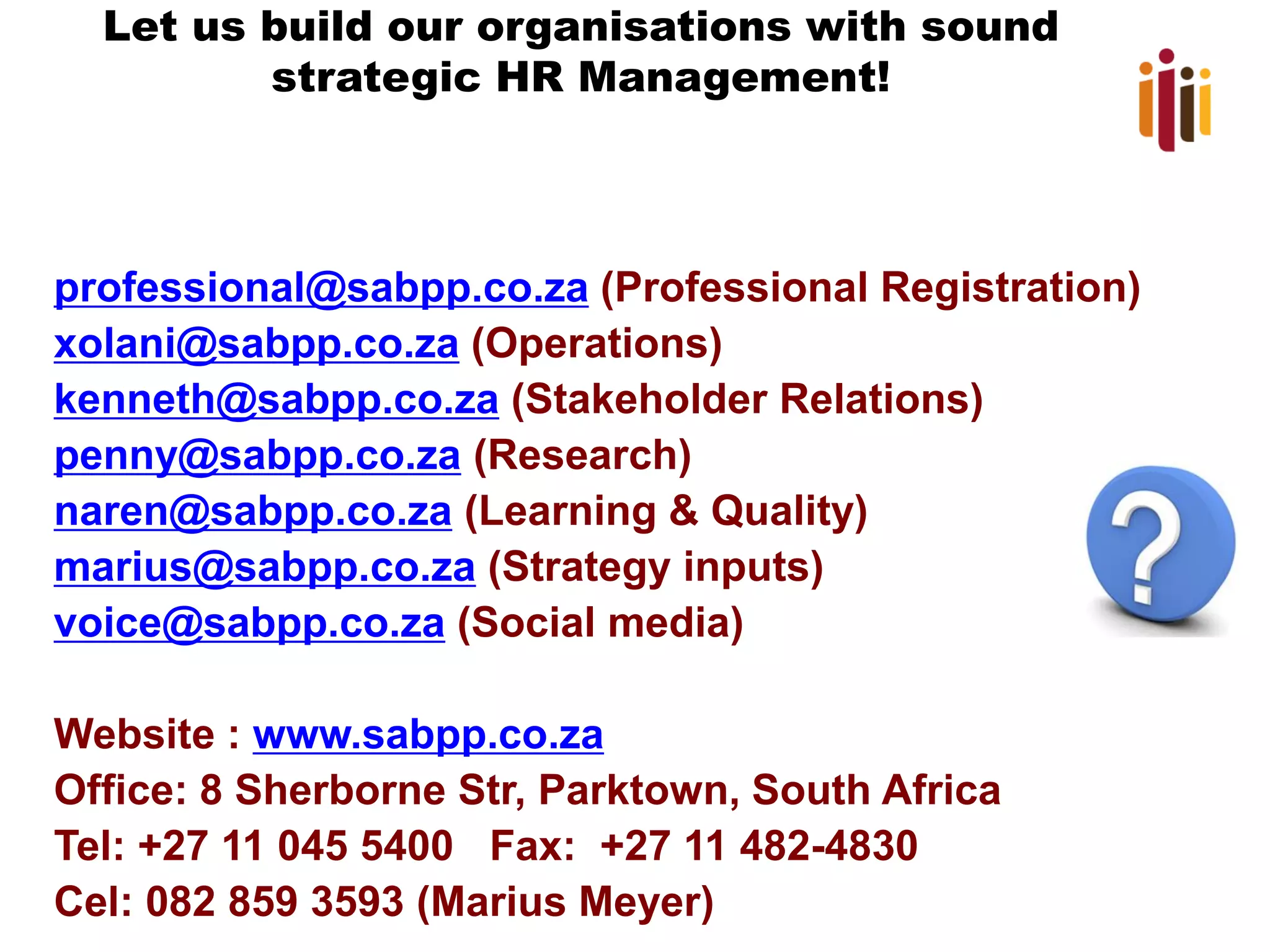Let us build our organisations with sound strategic HR Management! 
professional@sabpp.co.za(Professional Registration) 
xolani@sabpp.co.za(Operations) 
kenneth@sabpp.co.za(Stakeholder Relations) 
penny@sabpp.co.za(Research) 
naren@sabpp.co.za(Learning & Quality) 
marius@sabpp.co.za(Strategy inputs) 
voice@sabpp.co.za(Social media) 
Website : www.sabpp.co.za 
Office: 8 Sherborne Str, Parktown, South Africa 
Tel: +27 11 045 5400 Fax: +27 11 482-4830 
Cel: 082 859 3593 (Marius Meyer) 
