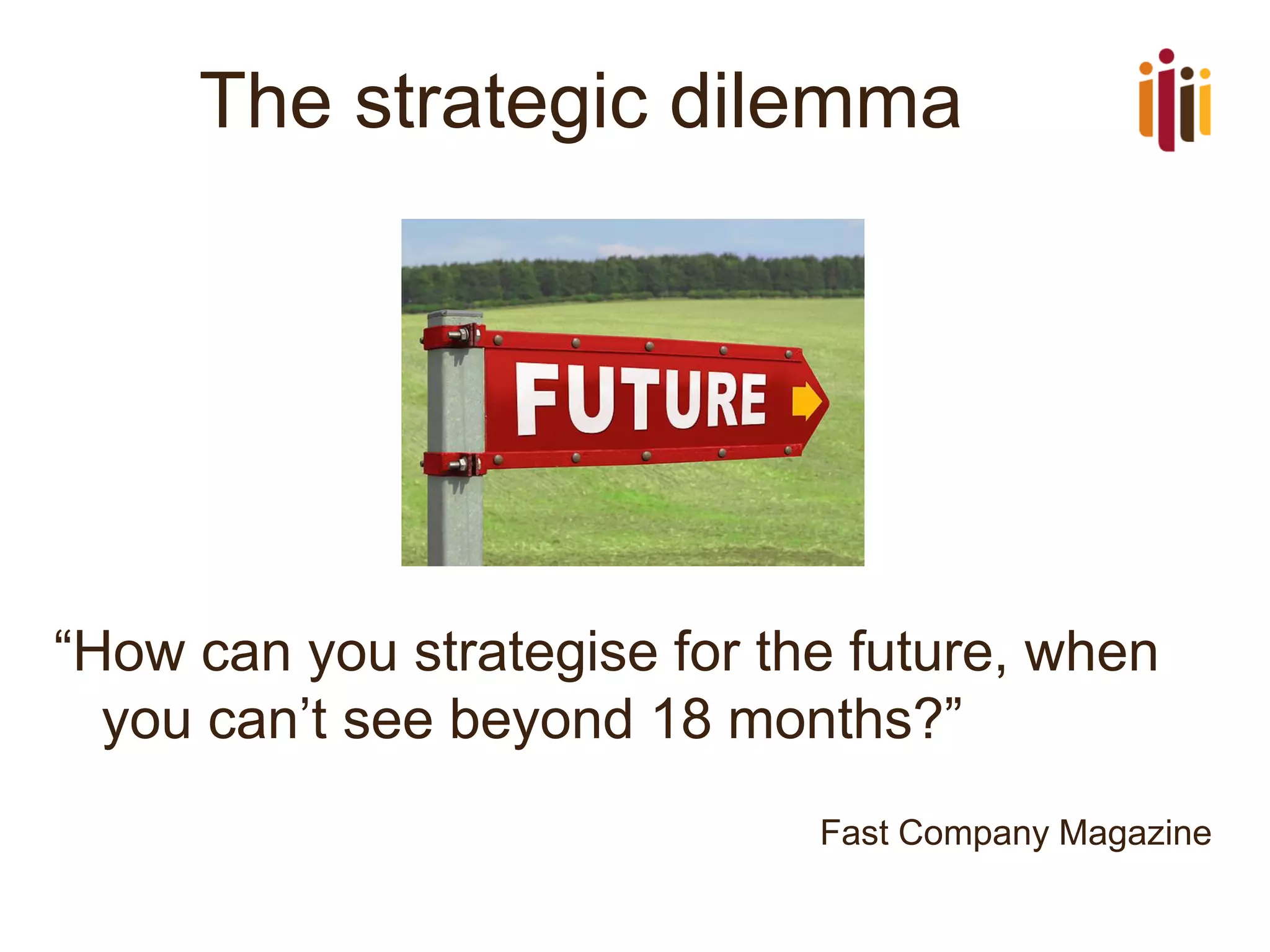 The strategic dilemma 
“How can you strategise for the future, when you can’t see beyond 18 months?” 
Fast Company Magazine  