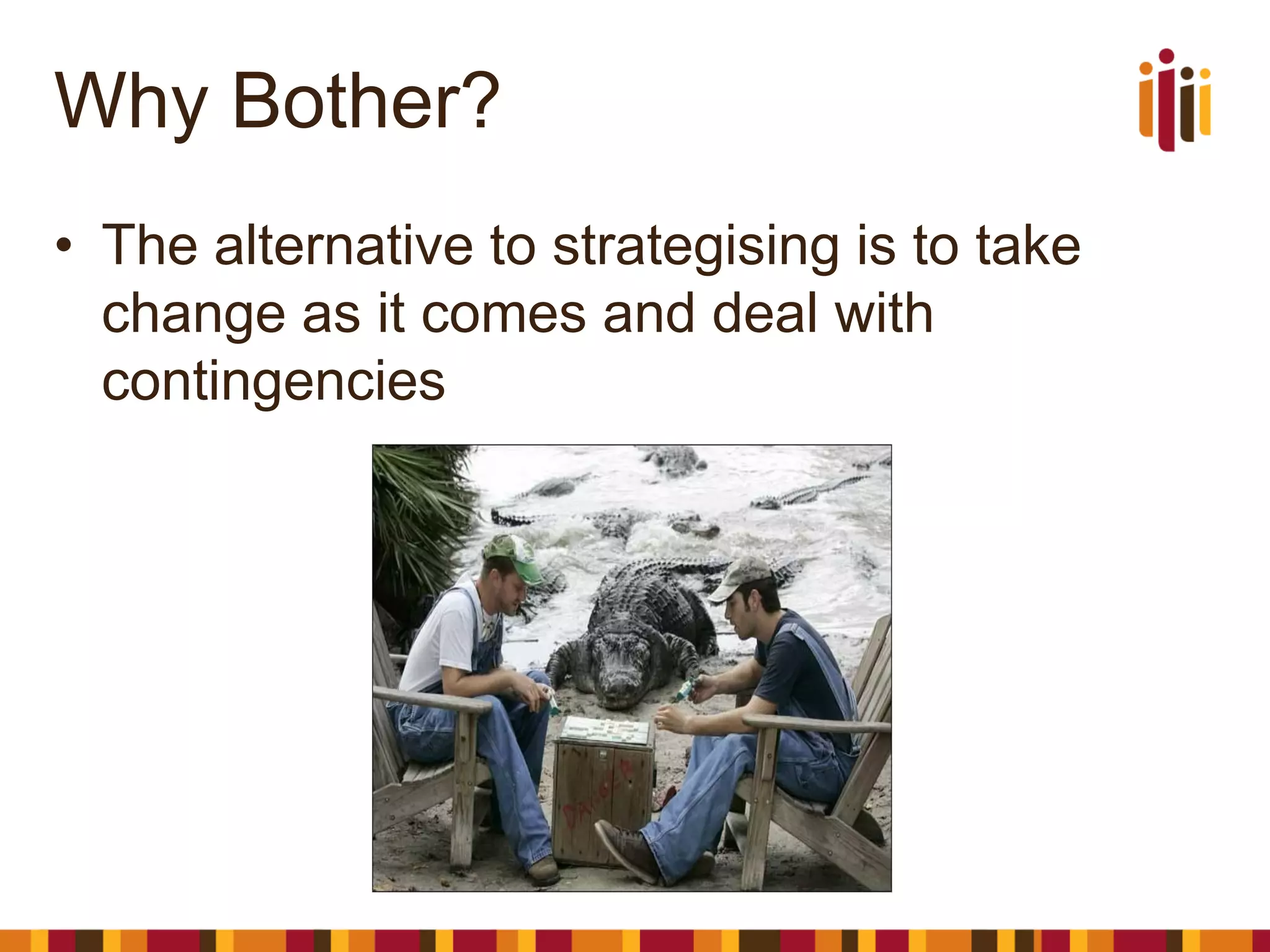 Why Bother? 
•The alternative to strategising is to take change as it comes and deal with contingencies  