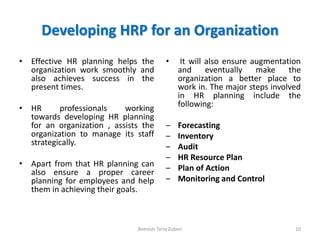 Developing HRP for an Organization
• Effective HR planning helps the
organization work smoothly and
also achieves success in the
present times.
• HR professionals working
towards developing HR planning
for an organization , assists the
organization to manage its staff
strategically.
• Apart from that HR planning can
also ensure a proper career
planning for employees and help
them in achieving their goals.
• It will also ensure augmentation
and eventually make the
organization a better place to
work in. The major steps involved
in HR planning include the
following:
– Forecasting
– Inventory
– Audit
– HR Resource Plan
– Plan of Action
– Monitoring and Control
10Beenish Tariq Zuberi
 