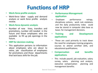 Functions of HRP
• Work-force profile analysis
– Work-force labor supply and demand
analysis or work force profile analysis
review.
• Work-force dynamic analysis
– Number of new hires, transfers and
promotions, number still needed in the
future and those employees who are
available to fill up job openings in the
future.
• HRP for decision making
– This application pertains to information
about employees who are about to
retire, job classification of employees
for promotions and those departments
that lack basic skills for the job.
• Performance Management
application
– Employee performance ratings,
disciplinary actions, work rule violations
and the daily productivity index could
now be stored in computer data base as
bases for management decisions.
• Training and Development
applications
– These are used primarily to track down
the need for employees training programs,
courses to attend certified skills, and
educational qualifications.
• Compensation and benefits
applications
– This include payroll, job evaluation, salary
survey, salary planning and analysis,
executive compensation planning and
management benefits.
Beenish Tariq Zuberi 11
 