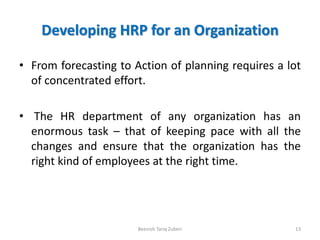 Developing HRP for an Organization
• From forecasting to Action of planning requires a lot
of concentrated effort.
• The HR department of any organization has an
enormous task – that of keeping pace with all the
changes and ensure that the organization has the
right kind of employees at the right time.
13Beenish Tariq Zuberi
 