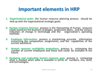 Important elements in HRP
1. Organizational goals- the human resource planning process should be
tied up with the organizational strategic goals.
2. Human resource forecast- process is the forecasting of human resource
needs based on the business strategies, production plans, and the various
indicators of change in technology and the organization’s operating
methods.
3. Employee information- process is maintaining accurate information
concerning the composition, assignments, and the capabilities of the
current workforce.
4. Human resource availability projections- process is estimating the
number of current employees and those that could be available in the
future.
5. Analyzing and evaluating human resource gaps- process is comparing
what is needed when what is available in terms of numbers, mix, skills,
and technologies.
Beenish Tariq Zuberi 14
 