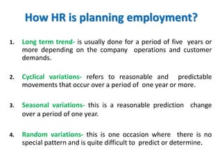 How HR is planning employment?
1. Long term trend- is usually done for a period of five years or
more depending on the company operations and customer
demands.
2. Cyclical variations- refers to reasonable and predictable
movements that occur over a period of one year or more.
3. Seasonal variations- this is a reasonable prediction change
over a period of one year.
4. Random variations- this is one occasion where there is no
special pattern and is quite difficult to predict or determine.
 