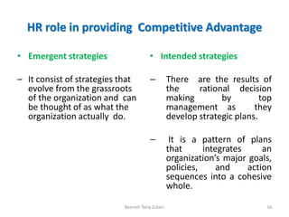 HR role in providing Competitive Advantage
• Emergent strategies
– It consist of strategies that
evolve from the grassroots
of the organization and can
be thought of as what the
organization actually do.
• Intended strategies
– There are the results of
the rational decision
making by top
management as they
develop strategic plans.
– It is a pattern of plans
that integrates an
organization’s major goals,
policies, and action
sequences into a cohesive
whole.
Beenish Tariq Zuberi 16
 