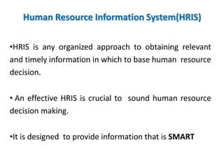 Human Resource Information System(HRIS)
•HRIS is any organized approach to obtaining relevant
and timely information in which to base human resource
decision.
• An effective HRIS is crucial to sound human resource
decision making.
•It is designed to provide information that is SMART
 