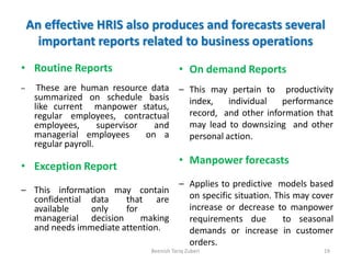An effective HRIS also produces and forecasts several
important reports related to business operations
• Routine Reports
– These are human resource data
summarized on schedule basis
like current manpower status,
regular employees, contractual
employees, supervisor and
managerial employees on a
regular payroll.
• Exception Report
– This information may contain
confidential data that are
available only for
managerial decision making
and needs immediate attention.
Beenish Tariq Zuberi 19
• On demand Reports
– This may pertain to productivity
index, individual performance
record, and other information that
may lead to downsizing and other
personal action.
• Manpower forecasts
– Applies to predictive models based
on specific situation. This may cover
increase or decrease to manpower
requirements due to seasonal
demands or increase in customer
orders.
 