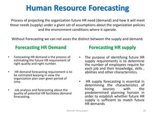 Human Resource Forecasting
Process of projecting the organization future HR need (demand) and how it will meet
those needs (supply) under a given set of assumptions about the organization policies
and the environment conditions where it operate.
Without Forecasting we can not asses the distinct between the supply and demand.
Forecasting HR Demand
• Forecasting HR demand is the process of
estimating the future HR requirement of
right quality and right number.
• HR demand forecasting requirement is to
be estimated keeping in view the
organization plan over given period of
time.
• Job analysis and forecasting about the
quality of potential HR facilitates demand
forecasting.
Forecasting HR supply
• The purpose of identifying future HR
supply requirements is to determine
the number of employees require for
each job and their knowledge, skills ,
abilities and other characteristics.
• HR supply forecasting is essential in
determining the characteristics of
hiring sources with the
predetermined planning horizon in
order to establish whether future HR
supply is sufficient to match future
HR demands
Beenish Tariq Zuberi 20
 