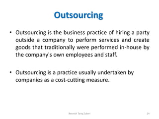 Outsourcing
• Outsourcing is the business practice of hiring a party
outside a company to perform services and create
goods that traditionally were performed in-house by
the company's own employees and staff.
• Outsourcing is a practice usually undertaken by
companies as a cost-cutting measure.
Beenish Tariq Zuberi 24
 