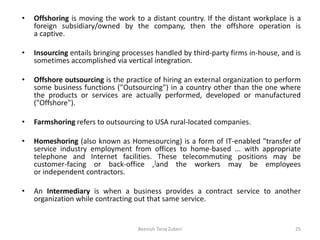 • Offshoring is moving the work to a distant country. If the distant workplace is a
foreign subsidiary/owned by the company, then the offshore operation is
a captive.
• Insourcing entails bringing processes handled by third-party firms in-house, and is
sometimes accomplished via vertical integration.
• Offshore outsourcing is the practice of hiring an external organization to perform
some business functions ("Outsourcing") in a country other than the one where
the products or services are actually performed, developed or manufactured
("Offshore").
• Farmshoring refers to outsourcing to USA rural-located companies.
• Homeshoring (also known as Homesourcing) is a form of IT-enabled "transfer of
service industry employment from offices to home-based ... with appropriate
telephone and Internet facilities. These telecommuting positions may be
customer-facing or back-office ,]and the workers may be employees
or independent contractors.
• An Intermediary is when a business provides a contract service to another
organization while contracting out that same service.
Beenish Tariq Zuberi 25
 