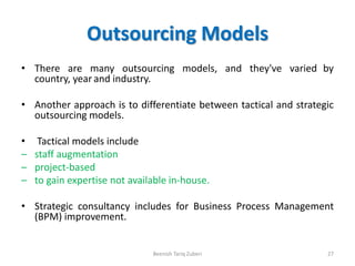 Outsourcing Models
• There are many outsourcing models, and they've varied by
country, year and industry.
• Another approach is to differentiate between tactical and strategic
outsourcing models.
• Tactical models include
– staff augmentation
– project-based
– to gain expertise not available in-house.
• Strategic consultancy includes for Business Process Management
(BPM) improvement.
Beenish Tariq Zuberi 27
 