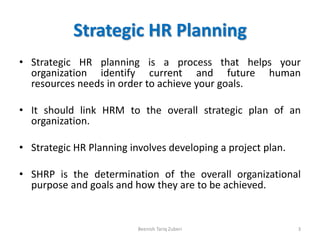 Strategic HR Planning
• Strategic HR planning is a process that helps your
organization identify current and future human
resources needs in order to achieve your goals.
• It should link HRM to the overall strategic plan of an
organization.
• Strategic HR Planning involves developing a project plan.
• SHRP is the determination of the overall organizational
purpose and goals and how they are to be achieved.
3Beenish Tariq Zuberi
 