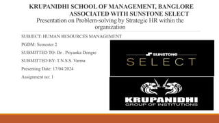 KRUPANIDHI SCHOOL OF MANAGEMENT, BANGLORE
ASSOCIATED WITH SUNSTONE SELECT
Presentation on Problem-solving by Strategic HR within the
organization
SUBJECT: HUMAN RESOURCES MANAGEMENT
PGDM: Semester 2
SUBMITTED TO: Dr . Priyanka Dongre
SUBMITTED BY: T.N.S.S. Varma
Presenting Date: 17/04/2024
Assignment no: 1
 