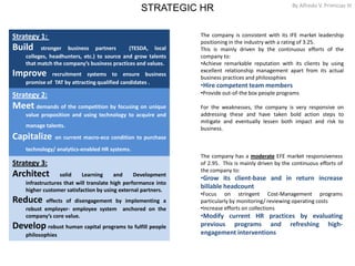 STRATEGIC HR By Alfredo V. Primicias III
12
Strategy 1:
Build stronger business partners (TESDA, local
colleges, headhunters, etc.) to source and grow talents
that match the company’s business practices and values.
Improve recruitment systems to ensure business
promise of TAT by attracting qualified candidates .
Strategy 2:
Meet demands of the competition by focusing on unique
value proposition and using technology to acquire and
manage talents.
Capitalize on current macro-eco condition to purchase
technology/ analytics-enabled HR systems.
Strategy 3:
Architect solid Learning and Development
infrastructures that will translate high performance into
higher customer satisfaction by using external partners.
Reduce effects of disengagement by implementing a
robust employer- employee system anchored on the
company’s core value.
Develop robust human capital programs to fulfill people
philosophies
The company has a moderate EFE market responsiveness
of 2.95. This is mainly driven by the continuous efforts of
the company to:
•Grow its client-base and in return increase
billable headcount
•Focus on stringent Cost-Management programs
particularly by monitoring/ reviewing operating costs
•Increase efforts on collections
•Modify current HR practices by evaluating
previous programs and refreshing high-
engagement interventions
The company is consistent with its IFE market leadership
positioning in the industry with a rating of 3.25.
This is mainly driven by the continuous efforts of the
company to:
•Achieve remarkable reputation with its clients by using
excellent relationship management apart from its actual
business practices and philosophies
•Hire competent team members
•Provide out-of-the box people programs
For the weaknesses, the company is very responsive on
addressing these and have taken bold action steps to
mitigate and eventually lessen both impact and risk to
business.
 