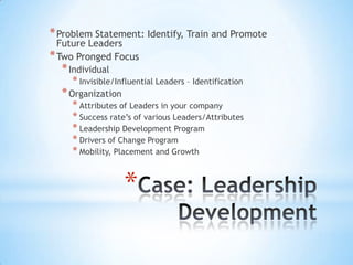 * Problem Statement: Identify, Train and Promote
  Future Leaders
* Two Pronged Focus
  * Individual
     * Invisible/Influential Leaders – Identification
  * Organization
     * Attributes of Leaders in your company
     * Success rate’s of various Leaders/Attributes
     * Leadership Development Program
     * Drivers of Change Program
     * Mobility, Placement and Growth


                   *
 