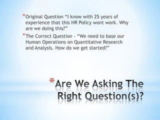 * Original Question “I know with 25 years of
 experience that this HR Policy wont work. Why
 are we doing this?”
* The Correct Question - “We need to base our
 Human Operations on Quantitative Research
 and Analysis. How do we get started?”




            *
 