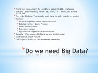 *   The largest companies in the world have about 300,000+ employees
*   High End Computers today have 64-160 cores, 4 x 3TB HDD, and around
    512GB RAM
*   This is Not Big Data. This is really small data. Its really easy to get started
*   You need
     *   Formal Management Research Methods & Tools
     *   Data Aggregation + Quality Processes
     *   Advanced Visualization
     *   Exploratory Analysis
     *   Hypothesis Testing (What if scenario analysis)
*   Basically - What you need is Statistics! and Statistician(s)!
*   Use Excel & R to get started!
*   Over Sophisticated Tools can be Counter Productive!




           *
 