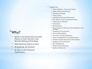 *   Insights into
                                                    *   Talent, Behavior, Values and Culture
                                                    *   Needs, Wants and Demands
                                                    *   Processes & Change
                                                    *   Value & Costs
                                                    *   Individual & Business Performance
                                                    *   ROI, Benefit, Impact and Effectiveness
                                                    *   Predictions & Forecasts
                                                    *   Investments
                                                    *   Benchmarking
                                                    *   Human Resource Planning, Risk Management and
                                                        Strategy

*                                                   *
                                                    *
                                                        Complexity & Environment
                                                        (Micro) Policy Making
                                                    *   Learning, Training & Education
    •   Metric’s and Scorecard’s are static         *   Salary, Compensation & Competitiveness
        Photo’s in time that don’t aid              *   (Problem) Smoke Detection & Post Mortem
        Decision Making and Strategy                *   Headcount FAT Assessment
    •   Make decisions based on Facts               *   Poor Management
                                                    *   Productivity & Efficiency
    •   No guessing. No Intuition.                  *   Quality of Work Life
    •   Be able to offer Rational
        Explanations
 