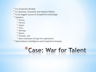 * Is a Corporate Mindset
* Is a Business, Economic and Industry Reality
* Is the biggest source of Competitive Advantage
* Analytics
   *   Source,
   *   Attract,
   *   Select,
   *   Train,
   *   Develop,
   *   Retain,
   *   Promote, and
   *   Move employees through the organization
* Need Industry Intelligence and Competitive Analysis


             *
 