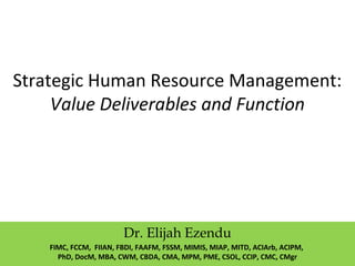 Strategic Human Resource Management:
Value Deliverables and Function
Dr. Elijah Ezendu
FIMC, FCCM, FIIAN, FBDI, FAAFM, FSSM, MIMIS, MIAP, MITD, ACIArb, ACIPM,
PhD, DocM, MBA, CWM, CBDA, CMA, MPM, PME, CSOL, CCIP, CMC, CMgr
 