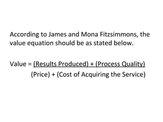 According to James and Mona Fitzsimmons, the
value equation should be as stated below.
Value = (Results Produced) + (Process Quality)
(Price) + (Cost of Acquiring the Service)
 