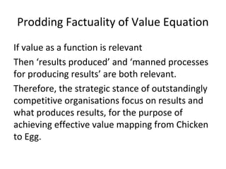 Prodding Factuality of Value Equation
If value as a function is relevant
Then ‘results produced’ and ‘manned processes
for producing results’ are both relevant.
Therefore, the strategic stance of outstandingly
competitive organisations focus on results and
what produces results, for the purpose of
achieving effective value mapping from Chicken
to Egg.
 