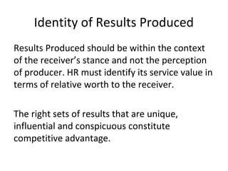 Identity of Results Produced
Results Produced should be within the context
of the receiver’s stance and not the perception
of producer. HR must identify its service value in
terms of relative worth to the receiver.
The right sets of results that are unique,
influential and conspicuous constitute
competitive advantage.
 