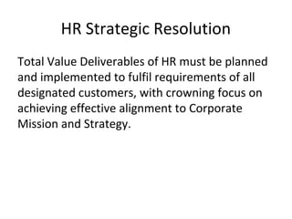 HR Strategic Resolution
Total Value Deliverables of HR must be planned
and implemented to fulfil requirements of all
designated customers, with crowning focus on
achieving effective alignment to Corporate
Mission and Strategy.
 