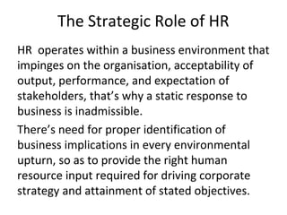 HR operates within a business environment that
impinges on the organisation, acceptability of
output, performance, and expectation of
stakeholders, that’s why a static response to
business is inadmissible.
There’s need for proper identification of
business implications in every environmental
upturn, so as to provide the right human
resource input required for driving corporate
strategy and attainment of stated objectives.
The Strategic Role of HR
 